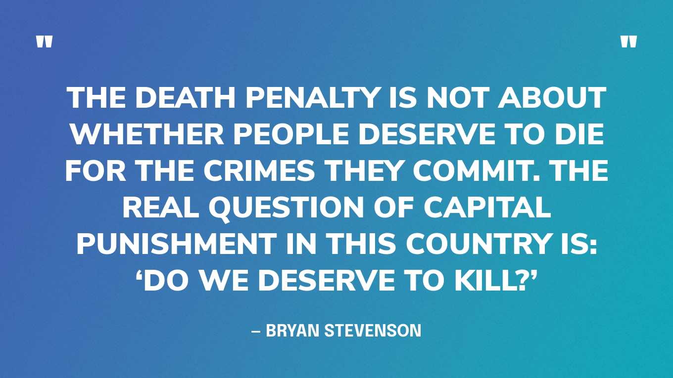 “The death penalty is not about whether people deserve to die for the crimes they commit. The real question of capital punishment in this country is: ‘Do we deserve to kill?’” — Bryan Stevenson, Just Mercy: A Story of Justice and Redemption
