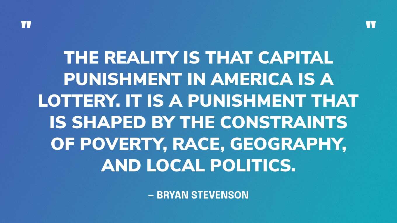 “The reality is that capital punishment in America is a lottery. It is a punishment that is shaped by the constraints of poverty, race, geography and local politics.” — Bryan Stevenson