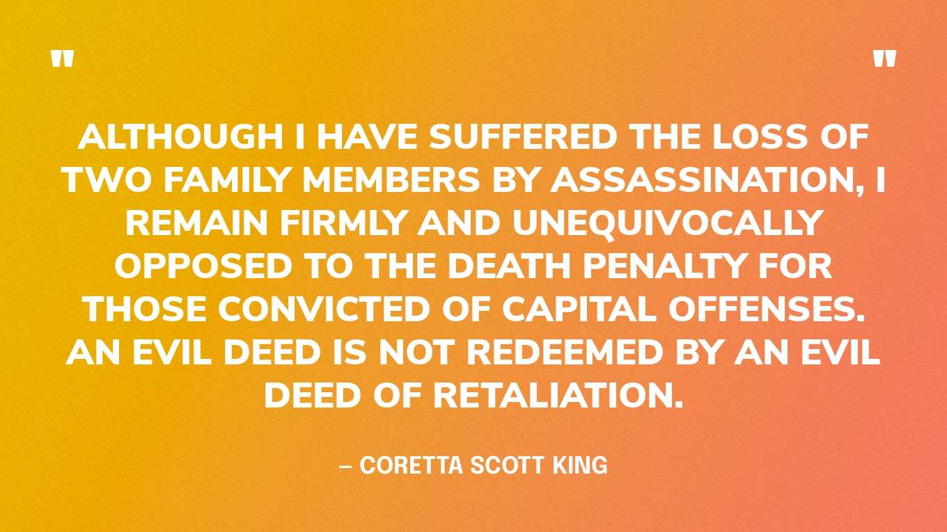 “Although I have suffered the loss of two family members by assassination, I remain firmly and unequivocally opposed to the death penalty for those convicted of capital offenses. An evil deed is not redeemed by an evil deed of retaliation.” — Coretta Scott King, in her “The Death Penalty is a Step Back” speech