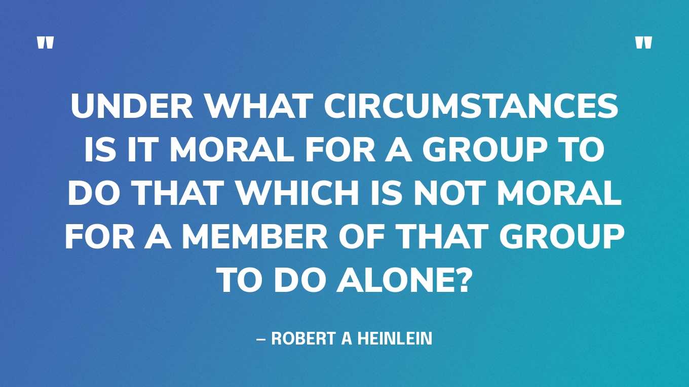 “Under what circumstances is it moral for a group to do that which is not moral for a member of that group to do alone?” — Robert A Heinlein
