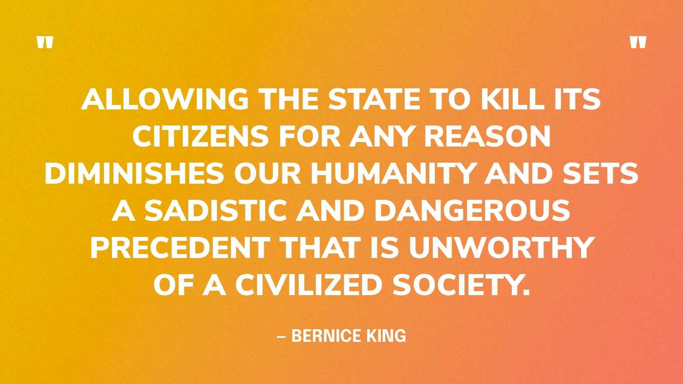 “Allowing the state to kill its citizens for any reason diminishes our humanity and sets a sadistic and dangerous precedent that is unworthy of a civilized society. “ — Bernice King