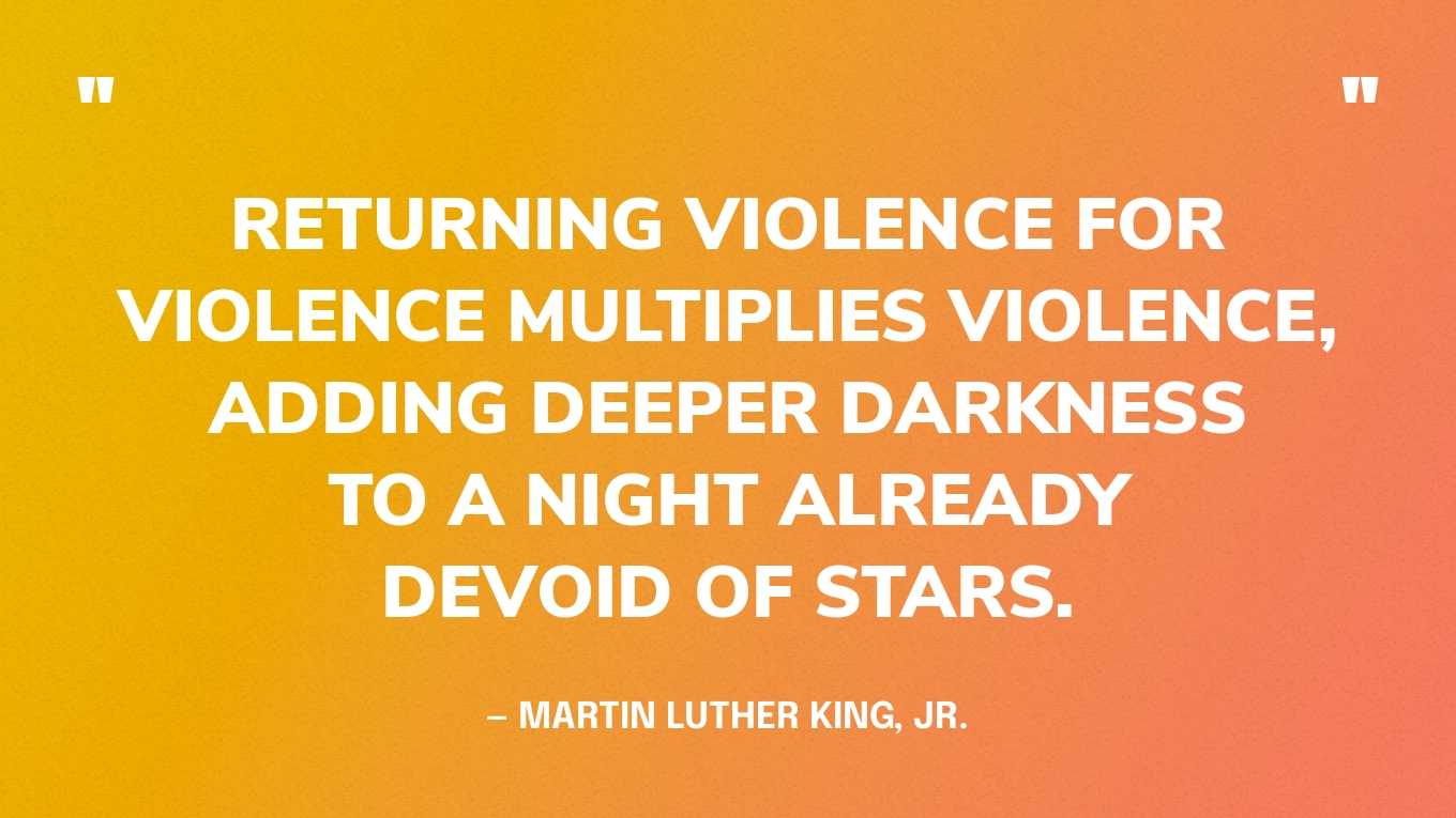 “Returning violence for violence multiplies violence, adding deeper darkness to a night already devoid of stars.” — Martin Luther King, Jr., Where Do We Go from Here: Chaos or Community?