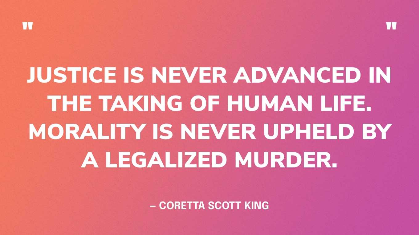 “Justice is never advanced in the taking of human life. Morality is never upheld by a legalized murder.” — Coretta Scott King, in her “The Death Penalty is a Step Back” speech