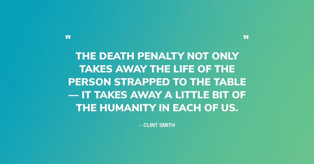 Death Penalty Quote Graphic: “The death penalty not only takes away the life of the person strapped to the table — it takes away a little bit of the humanity in each of us.” — Clint Smith