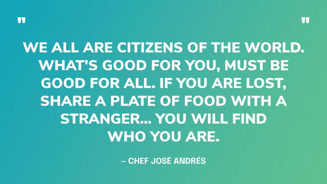 “We all are Citizens of the World. What's good for you, must be good for all. If you are lost, share a plate of food with a stranger... you will find who you are.” — Chef José Andrés‍