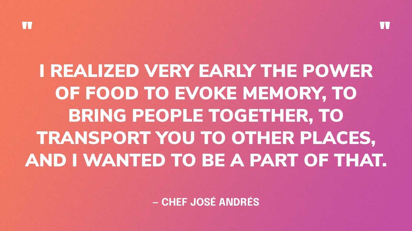 “I realized very early the power of food to evoke memory, to bring people together, to transport you to other places, and I wanted to be a part of that.” — Chef José Andrés‍