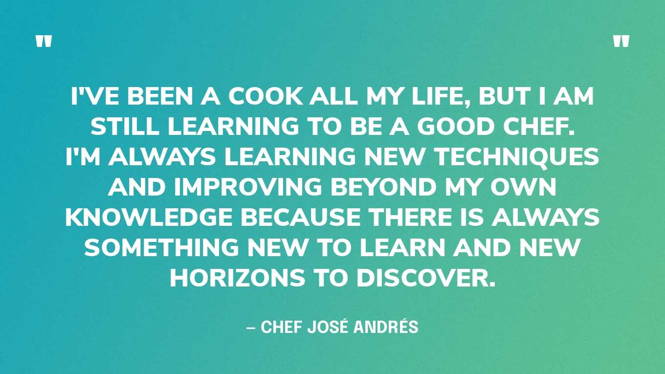 “I've been a cook all my life, but I am still learning to be a good chef. I'm always learning new techniques and improving beyond my own knowledge because there is always something new to learn and new horizons to discover.” — Chef José Andrés