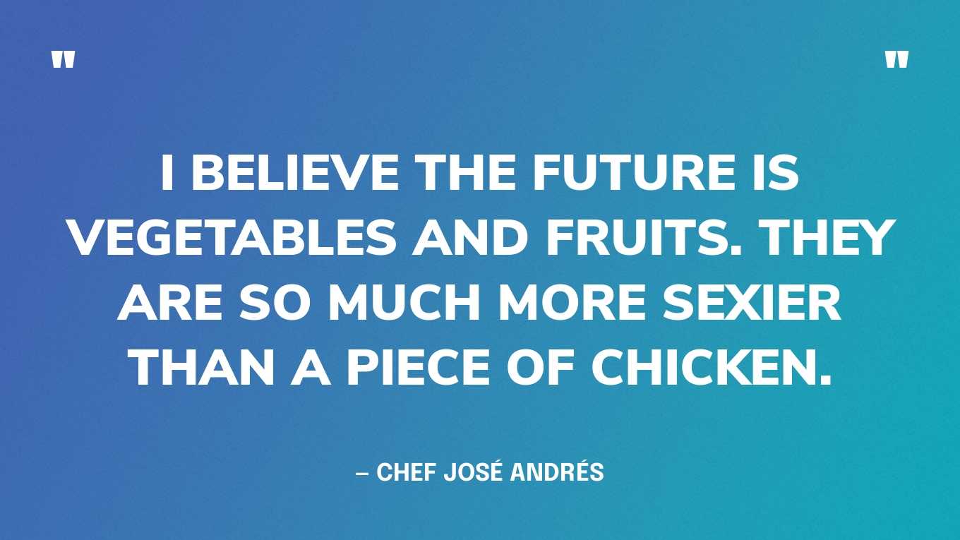 “I believe the future is vegetables and fruits. They are so much more sexier than a piece of chicken.” — Chef José Andrés