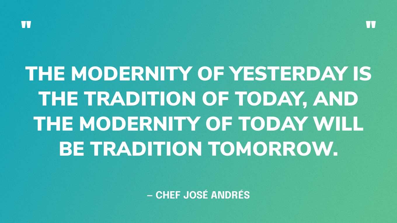 “The modernity of yesterday is the tradition of today, and the modernity of today will be tradition tomorrow.” ‍— Chef José Andrés‍