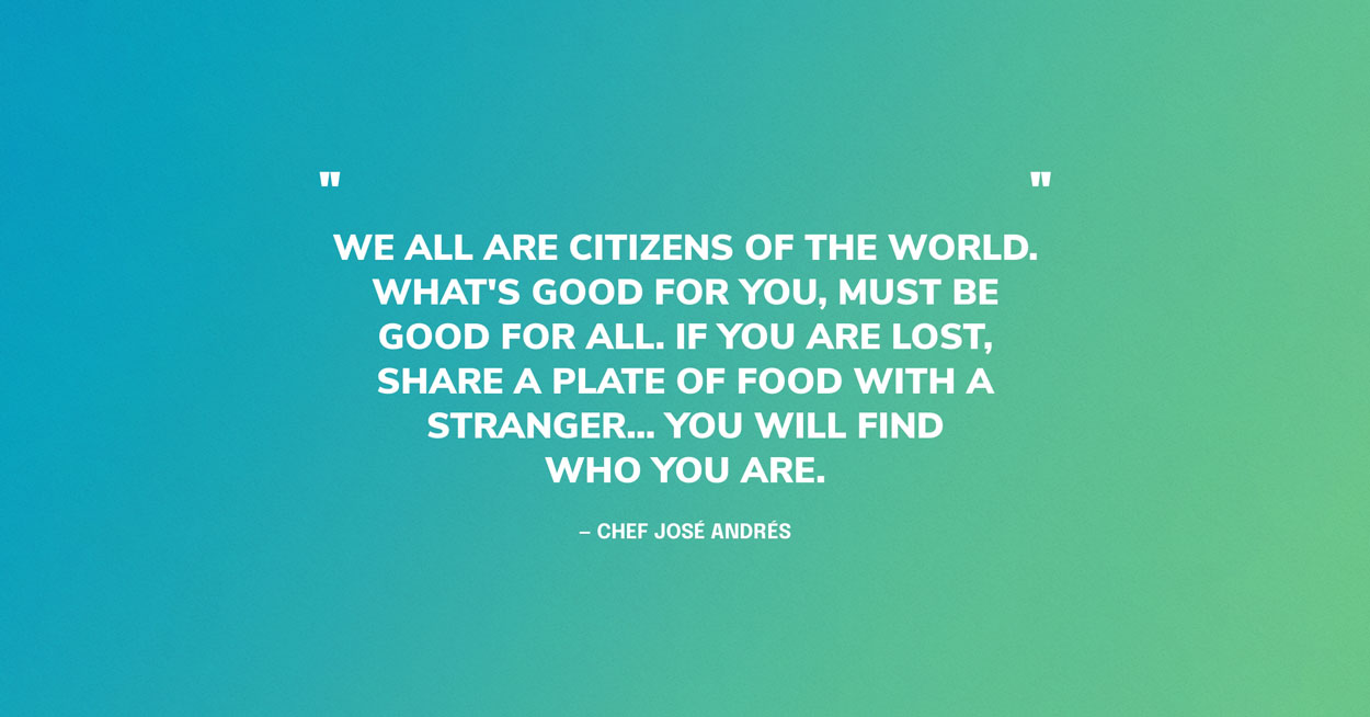 Chef José Andrés Quote: We all are Citizens of the World. What's good for you, must be good for all. If you are lost, share a plate of food with a stranger... you will find who you are.