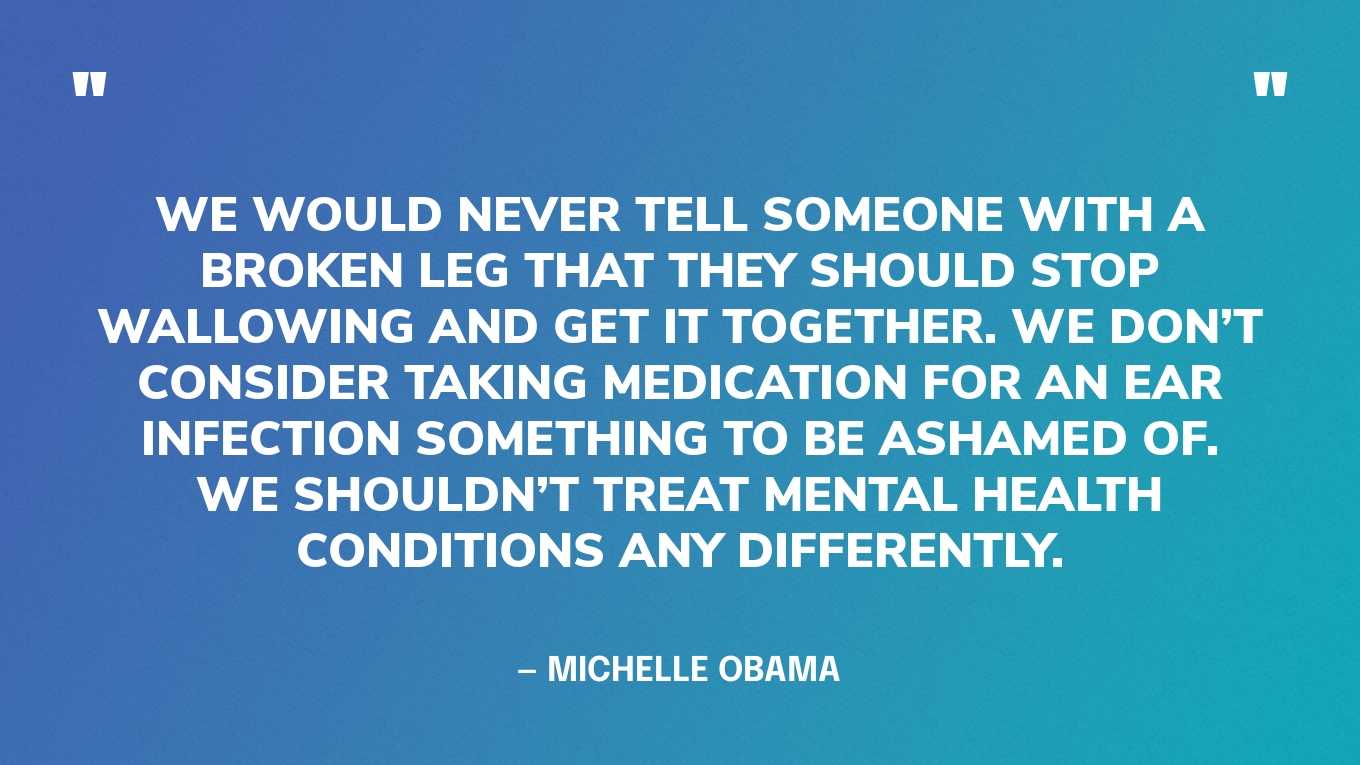 “We would never tell someone with a broken leg that they should stop wallowing and get it together. We don’t consider taking medication for an ear infection something to be ashamed of. We shouldn’t treat mental health conditions any differently.” — Michelle Obama