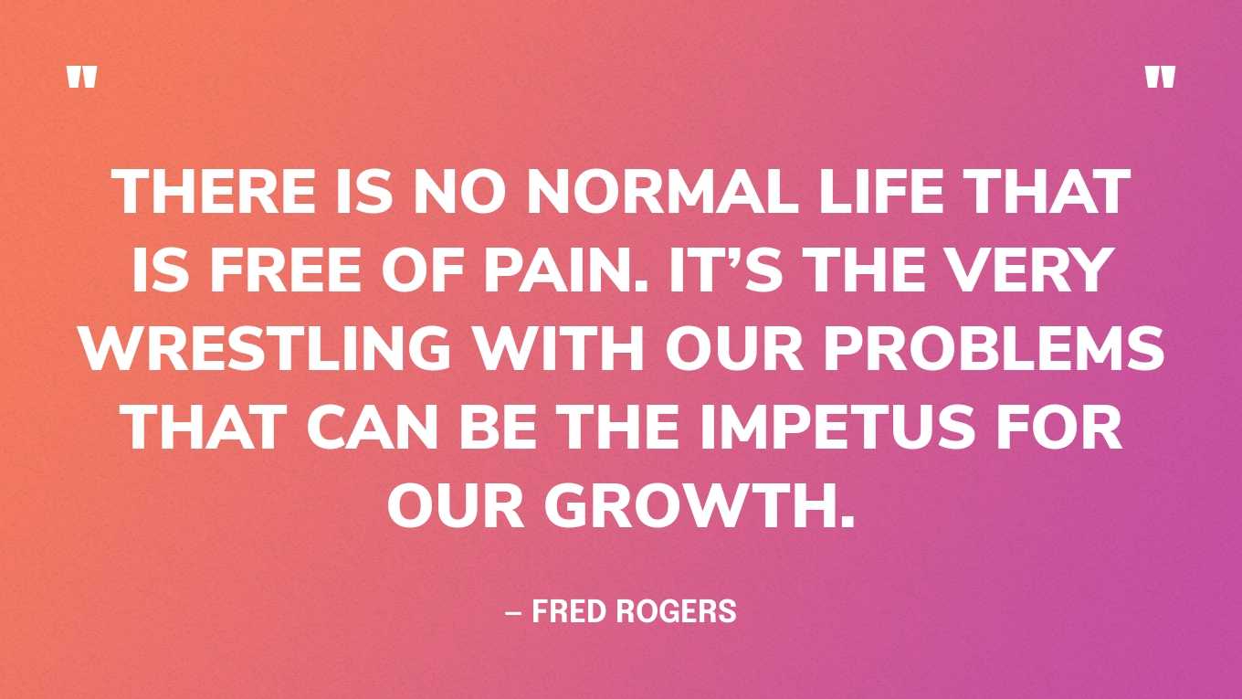 “There is no normal life that is free of pain. It’s the very wrestling with our problems that can be the impetus for our growth.” — Fred Rogers