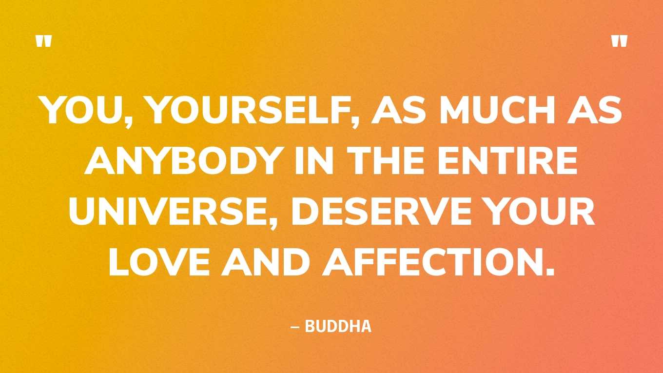 “You, yourself, as much as anybody in the entire universe, deserve your love and affection.” — Buddha