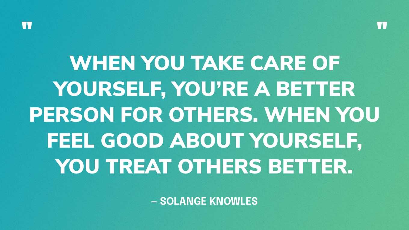 “When you take care of yourself, you’re a better person for others. When you feel good about yourself, you treat others better.” — Solange Knowles