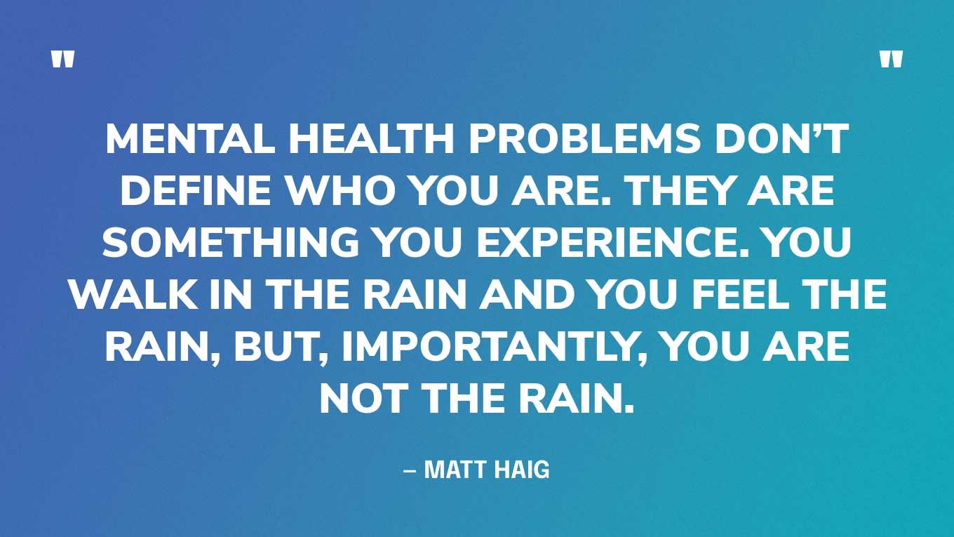 “Mental health problems don’t define who you are. They are something you experience. You walk in the rain and you feel the rain, but, importantly, you are not the rain.” — Matt Haig