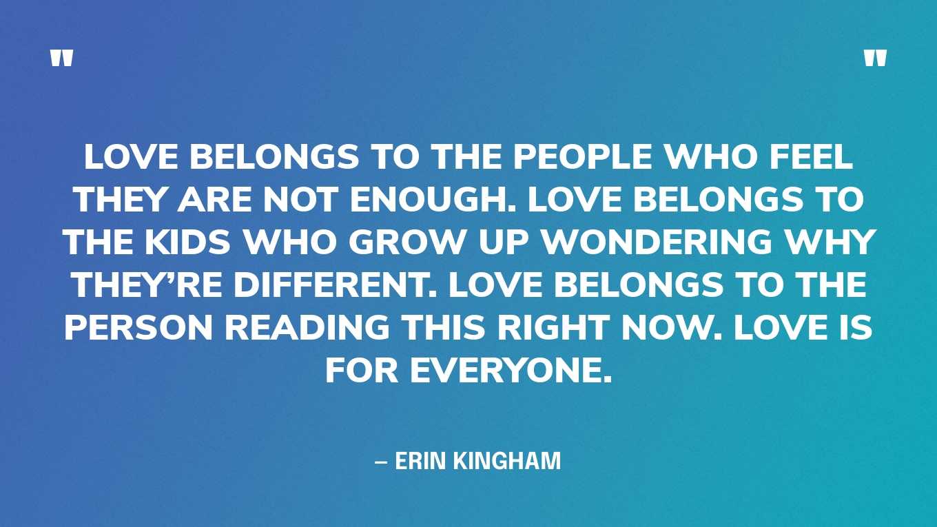 “Love belongs to the people who feel they are not enough. Love belongs to the kids who grow up wondering why they’re different. Love belongs to the person reading this right now. Love is for everyone.” — Erin Kingham‍