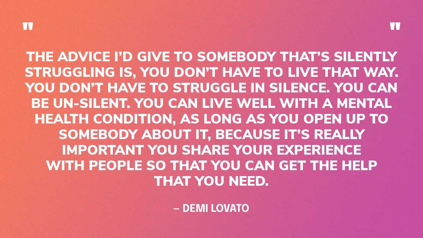 “The advice I’d give to somebody that’s silently struggling is, you don’t have to live that way. You don’t have to struggle in silence. You can be un-silent. You can live well with a mental health condition, as long as you open up to somebody about it, because it’s really important you share your experience with people so that you can get the help that you need.” — Demi Lovato