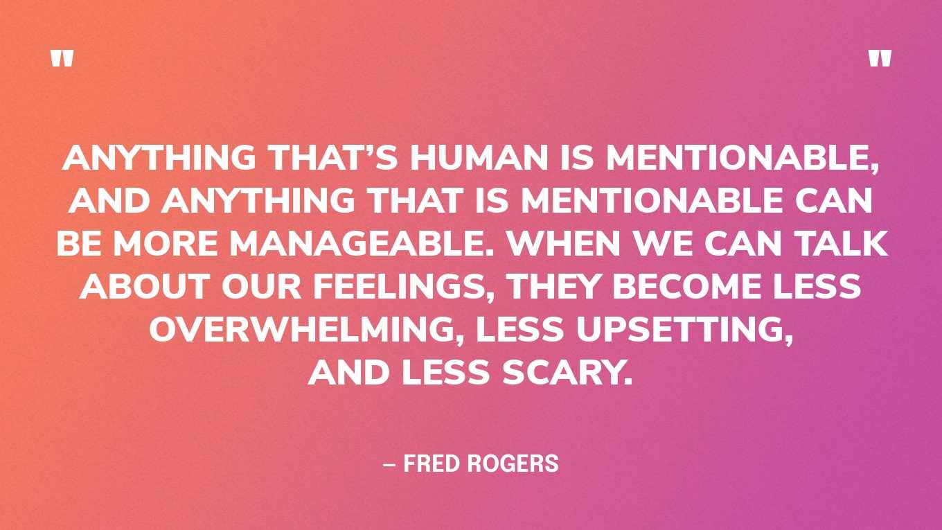 “Anything that’s human is mentionable, and anything that is mentionable can be more manageable. When we can talk about our feelings, they become less overwhelming, less upsetting, and less scary.” — Fred Rogers