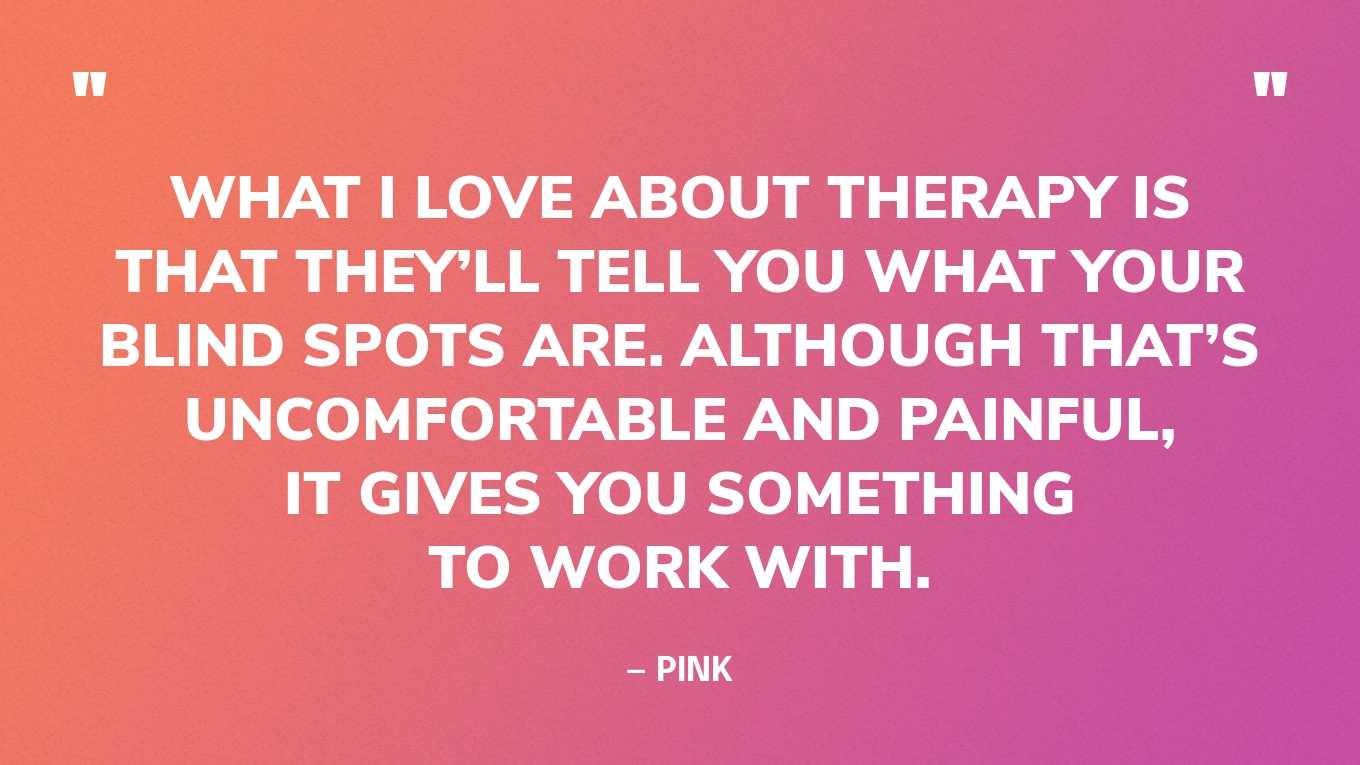 “What I love about therapy is that they’ll tell you what your blind spots are. Although that’s uncomfortable and painful, it gives you something to work with.”— Pink
