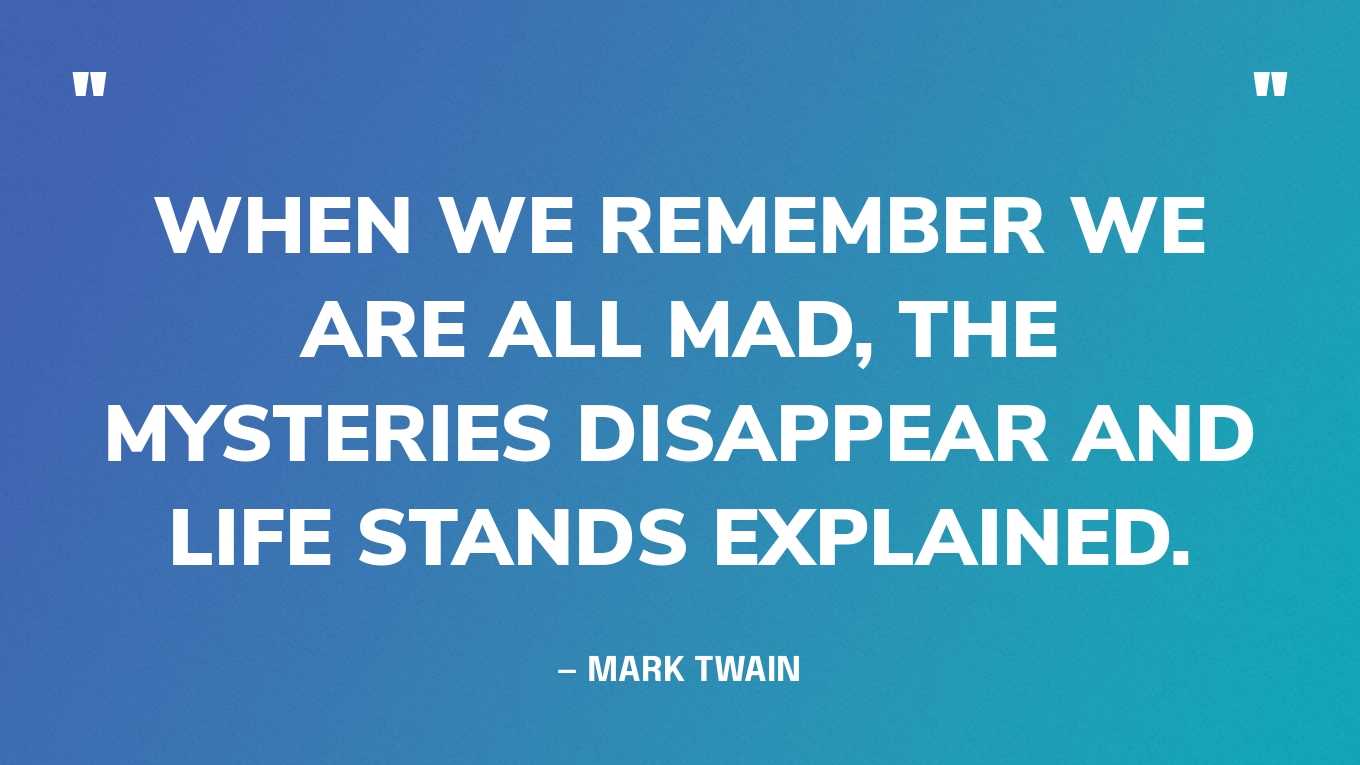 “When we remember we are all mad, the mysteries disappear and life stands explained.” — Mark Twain‍