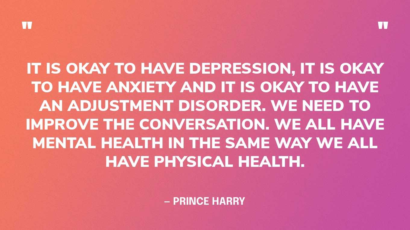 “It is okay to have depression, it is okay to have anxiety and it is okay to have an adjustment disorder. We need to improve the conversation. We all have mental health in the same way we all have physical health.” — Prince Harry