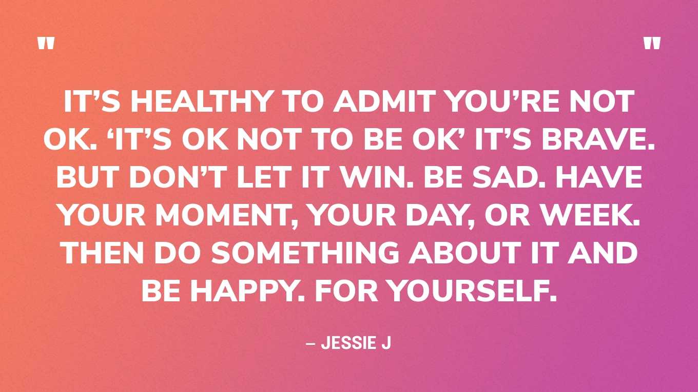“It’s healthy to admit you’re not ok. ‘It’s ok not to be ok’ it’s brave. But don’t let it win. Be sad. Have your moment, your day, or week. Then do something about it and be happy. For yourself.” — Jessie J