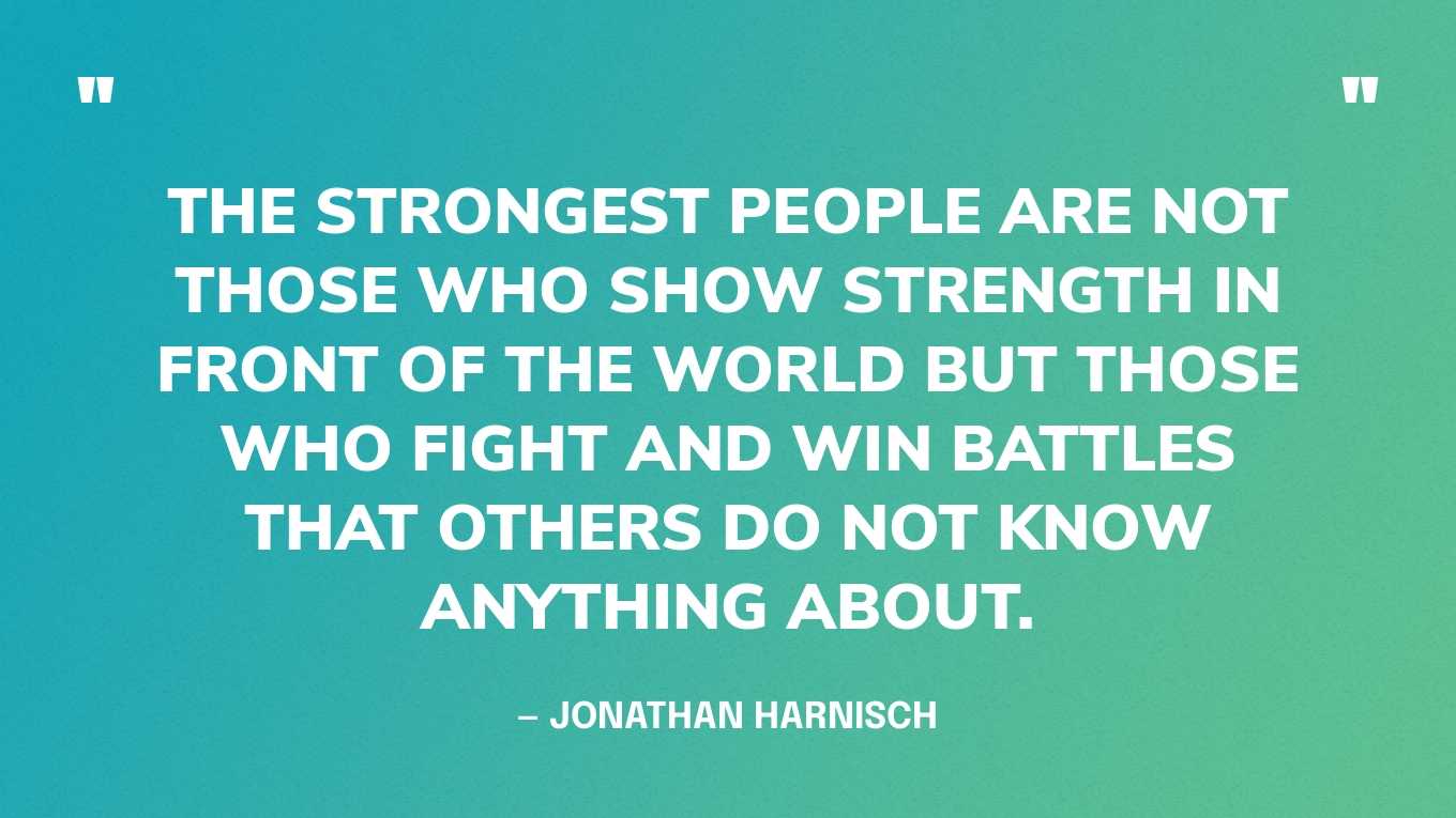 “The strongest people are not those who show strength in front of the world but those who fight and win battles that others do not know anything about.” — Jonathan Harnisch