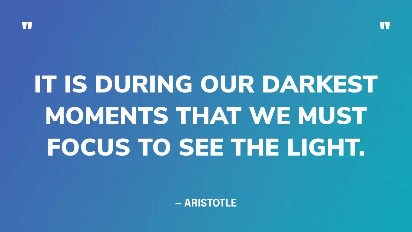 “It is during our darkest moments that we must focus to see the light.” — Aristotle 