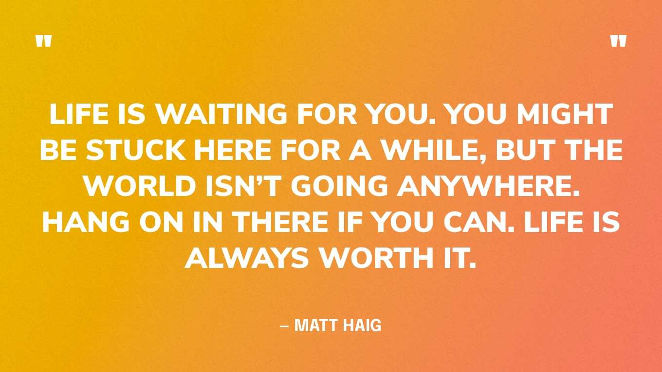 “Life is waiting for you. You might be stuck here for a while, but the world isn’t going anywhere. Hang on in there if you can. Life is always worth it.” — Matt Haig, Reasons to Stay Alive