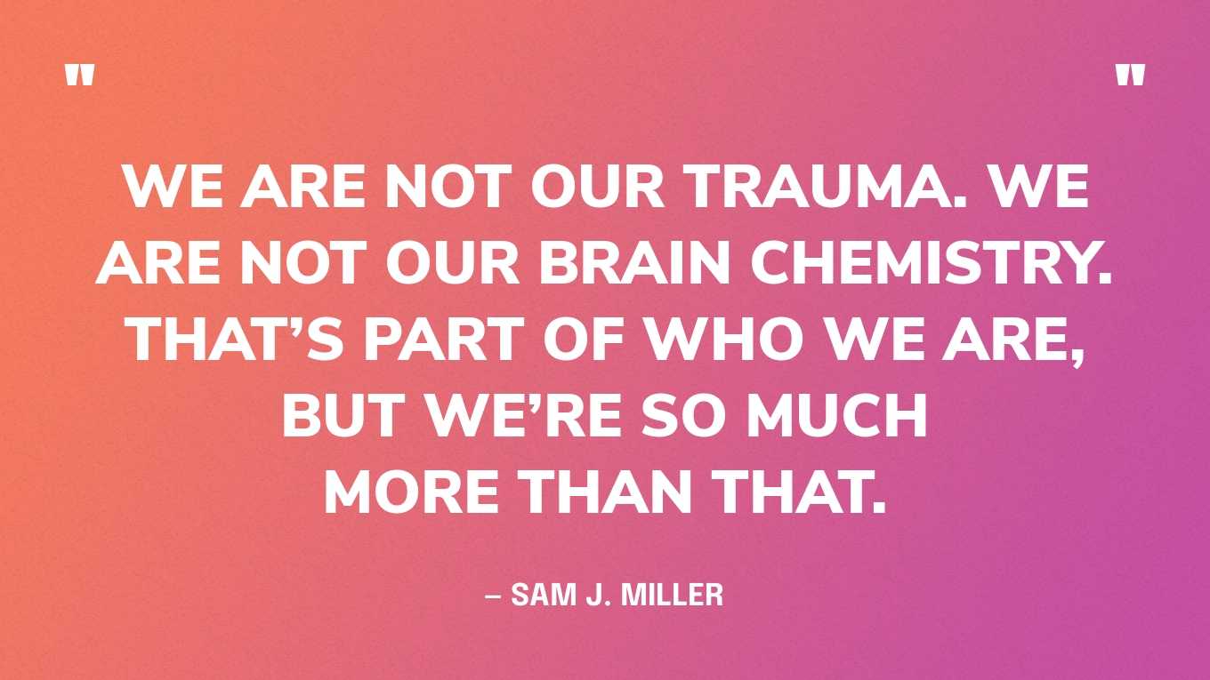 “We are not our trauma. We are not our brain chemistry. That’s part of who we are, but we’re so much more than that.” ― Sam J. Miller
