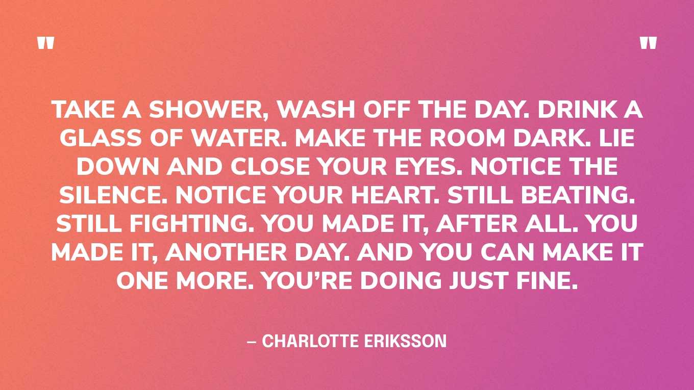 “Take a shower, wash off the day. Drink a glass of water. Make the room dark. Lie down and close your eyes. Notice the silence. Notice your heart. Still beating. Still fighting. You made it, after all. You made it, another day. And you can make it one more. You’re doing just fine.” ‍— Charlotte Eriksson
