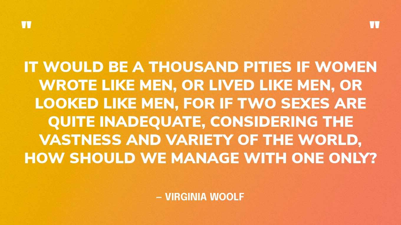 “It would be a thousand pities if women wrote like men, or lived like men, or looked like men, for if two sexes are quite inadequate, considering the vastness and variety of the world, how should we manage with one only?” — Virginia Woolf, A Room of One’s Own