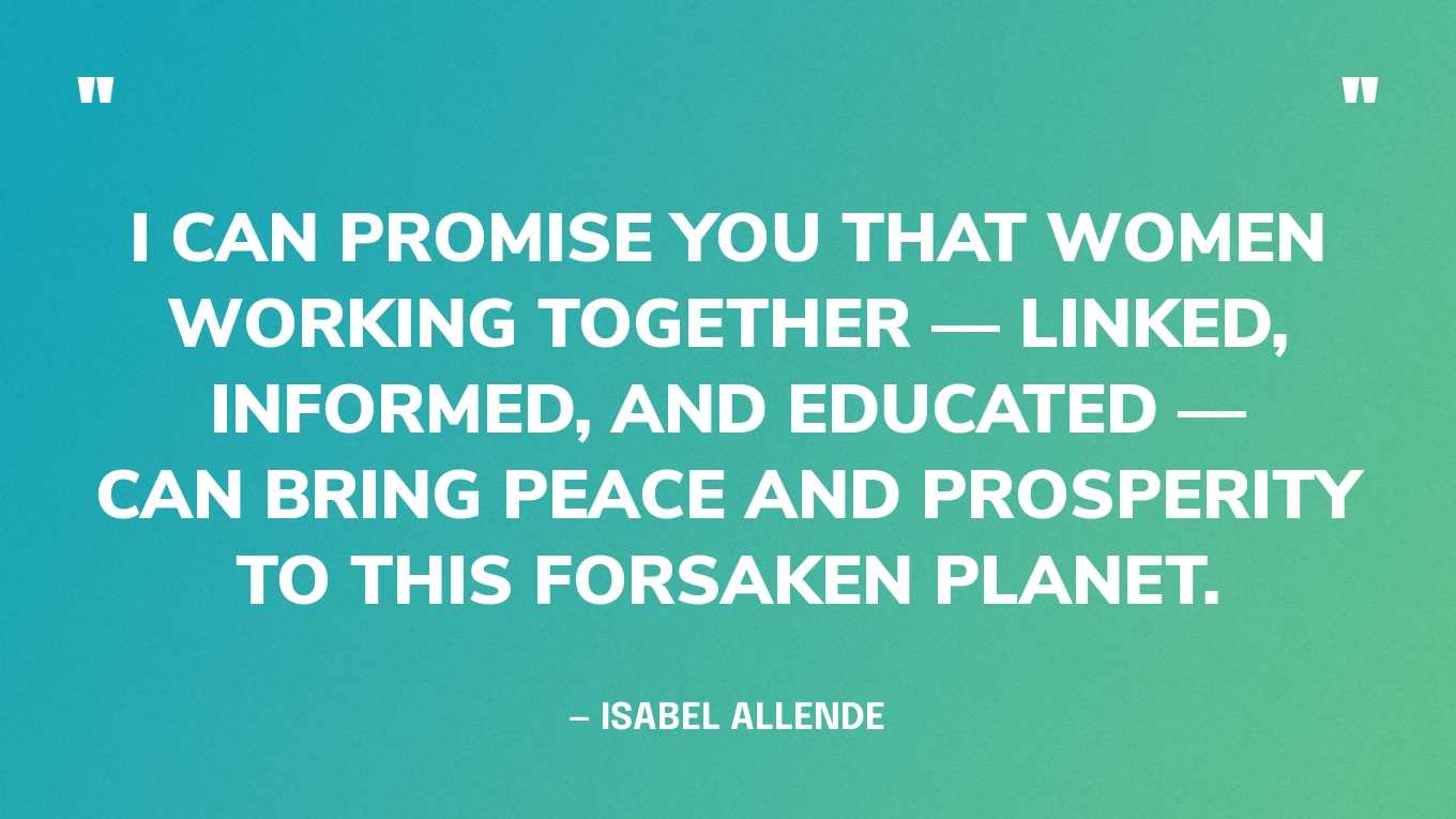 “I can promise you that women working together — linked, informed, and educated — can bring peace and prosperity to this forsaken planet.” — Isabel Allende