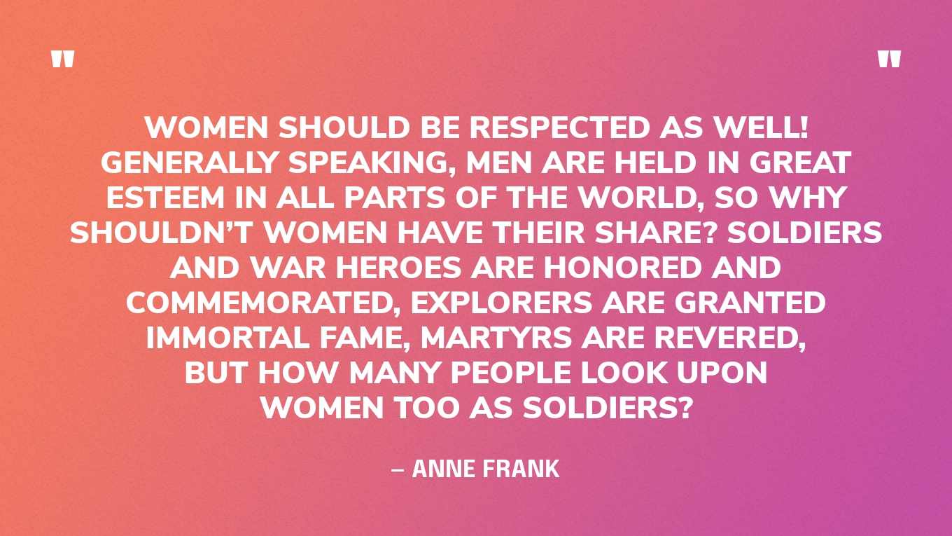 “Women should be respected as well! Generally speaking, men are held in great esteem in all parts of the world, so why shouldn’t women have their share? Soldiers and war heroes are honored and commemorated, explorers are granted immortal fame, martyrs are revered, but how many people look upon women too as soldiers?” — Anne Frank