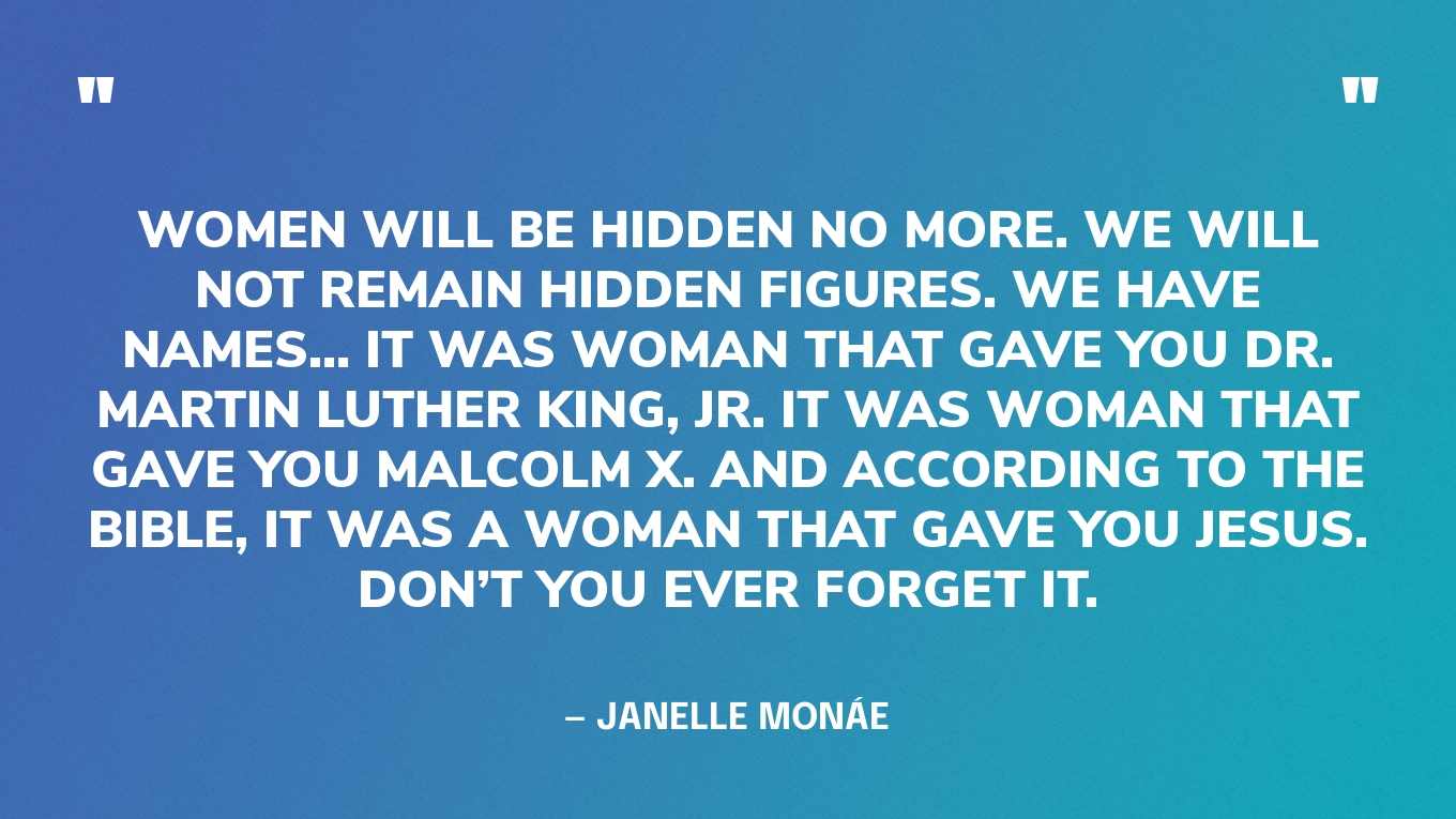 “Women will be hidden no more. We will not remain hidden figures. We have names… It was woman that gave you Dr. Martin Luther King, Jr. It was woman that gave you Malcolm X. And according to the Bible, it was a woman that gave you Jesus. Don’t you ever forget it.” — Janelle Monáe