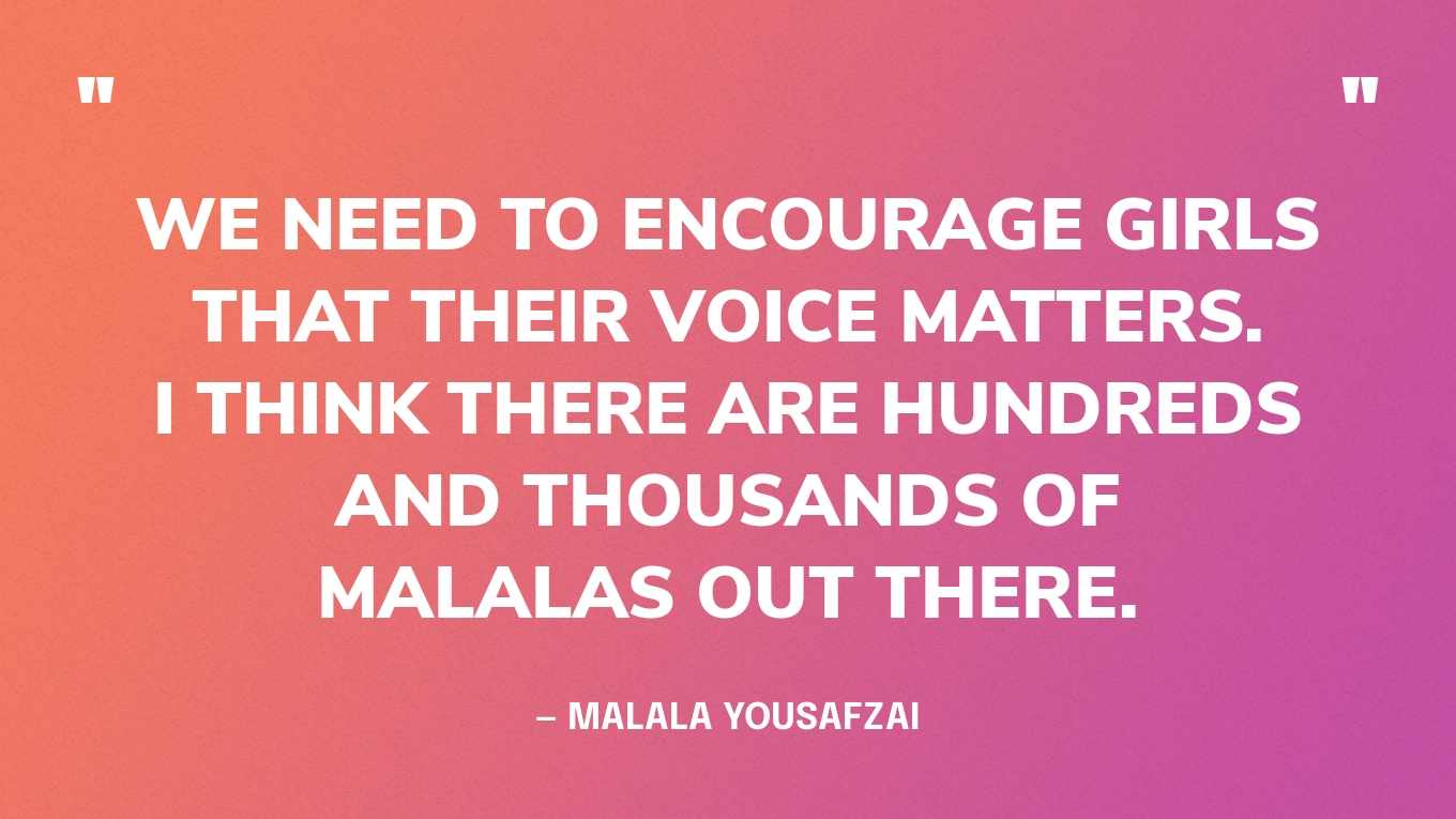 “We need to encourage girls that their voice matters. I think there are hundreds and thousands of Malalas out there.” — Malala Yousafzai