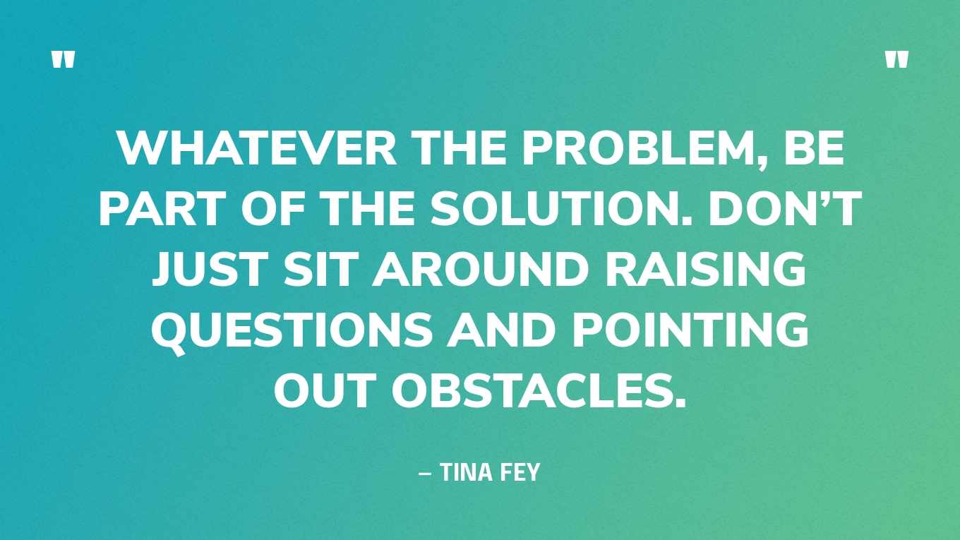 “Whatever the problem, be part of the solution. Don’t just sit around raising questions and pointing out obstacles.” — Tina Fey