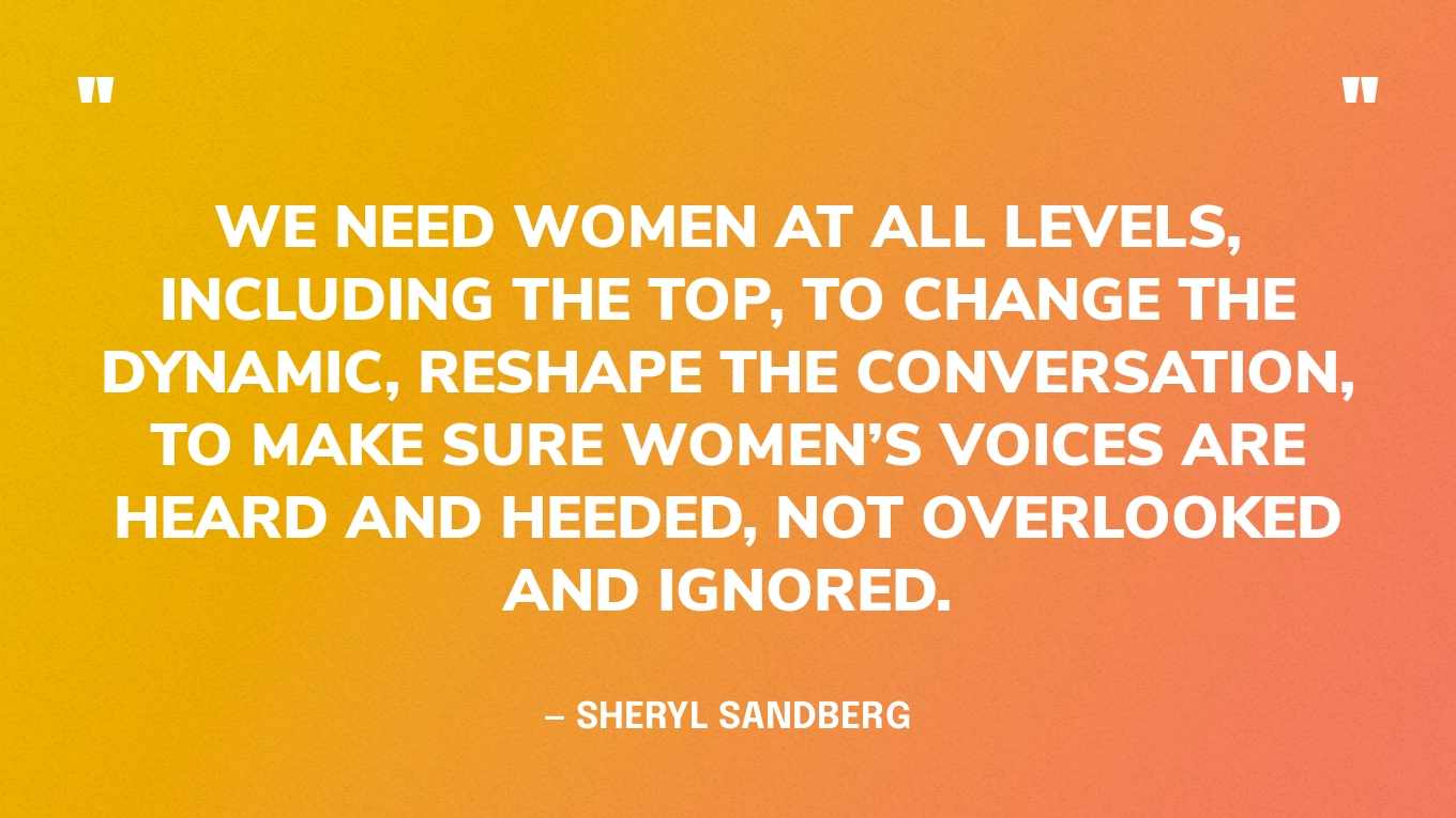 “We need women at all levels, including the top, to change the dynamic, reshape the conversation, to make sure women’s voices are heard and heeded, not overlooked and ignored.” — Sheryl Sandberg