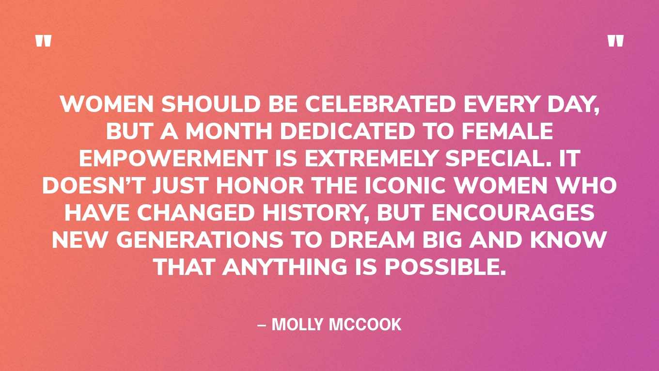 “Women should be celebrated every day, but a month dedicated to female empowerment is extremely special. It doesn’t just honor the iconic women who have changed history, but encourages new generations to dream big and know that anything is possible.” — Molly McCook, in Forbes