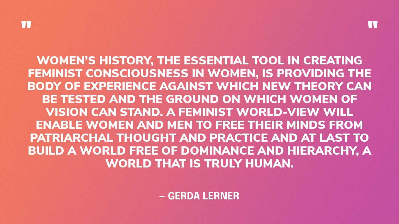 “Women’s History, the essential tool in creating feminist consciousness in women, is providing the body of experience against which new theory can be tested and the ground on which women of vision can stand. A feminist world-view will enable women and men to free their minds from patriarchal thought and practice and at last to build a world free of dominance and hierarchy, a world that is truly human.” — Gerda Lerner