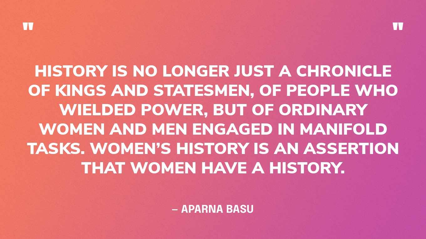 “History is no longer just a chronicle of kings and statesmen, of people who wielded power, but of ordinary women and men engaged in manifold tasks. Women’s history is an assertion that women have a history.” — Aparna Basu