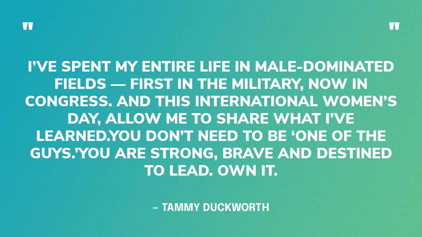 “I’ve spent my entire life in male-dominated fields — first in the military, now in Congress. And this International Women’s Day, allow me to share what I’ve learned.You don’t need to be ‘one of the guys.’You are strong, brave and destined to lead. Own it.”— Senator Tammy Duckworth