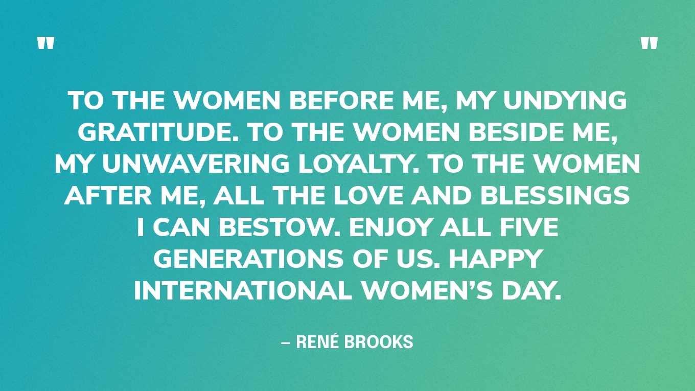 “To the women before me, my undying gratitude. To the women beside me, my unwavering loyalty. To the women after me, all the love and blessings I can bestow. Enjoy all five generations of us. Happy International Women’s Day.” — René Brooks