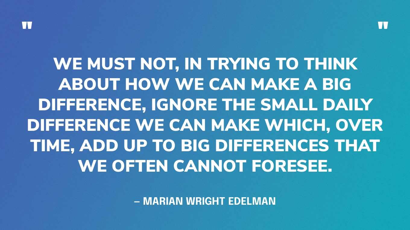 “We must not, in trying to think about how we can make a big difference, ignore the small daily difference we can make which, over time, add up to big differences that we often cannot foresee.” — Marian Wright Edelman