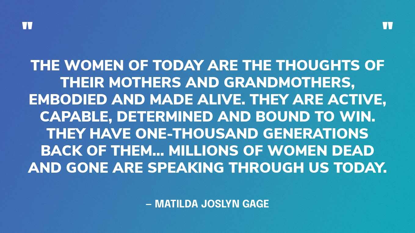 “The women of today are the thoughts of their mothers and grandmothers, embodied and made alive. They are active, capable, determined and bound to win. They have one-thousand generations back of them... Millions of women dead and gone are speaking through us today.” — Matilda Joslyn Gage