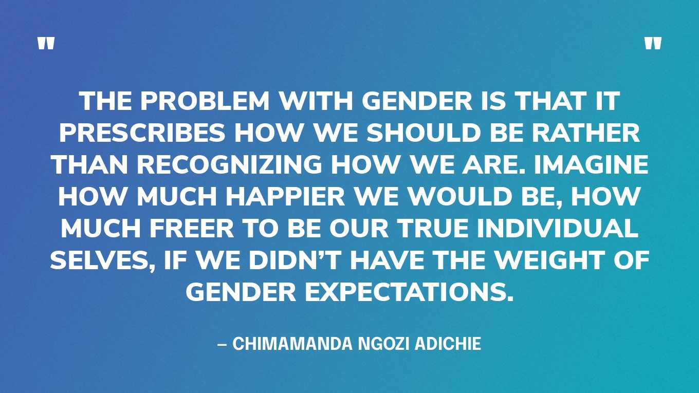 “The problem with gender is that it prescribes how we should be rather than recognizing how we are. Imagine how much happier we would be, how much freer to be our true individual selves, if we didn’t have the weight of gender expectations.” — Chimamanda Ngozi Adichie