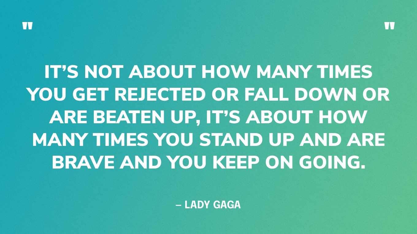 “It’s not about how many times you get rejected or fall down or are beaten up, it’s about how many times you stand up and are brave and you keep on going.” — Lady Gaga