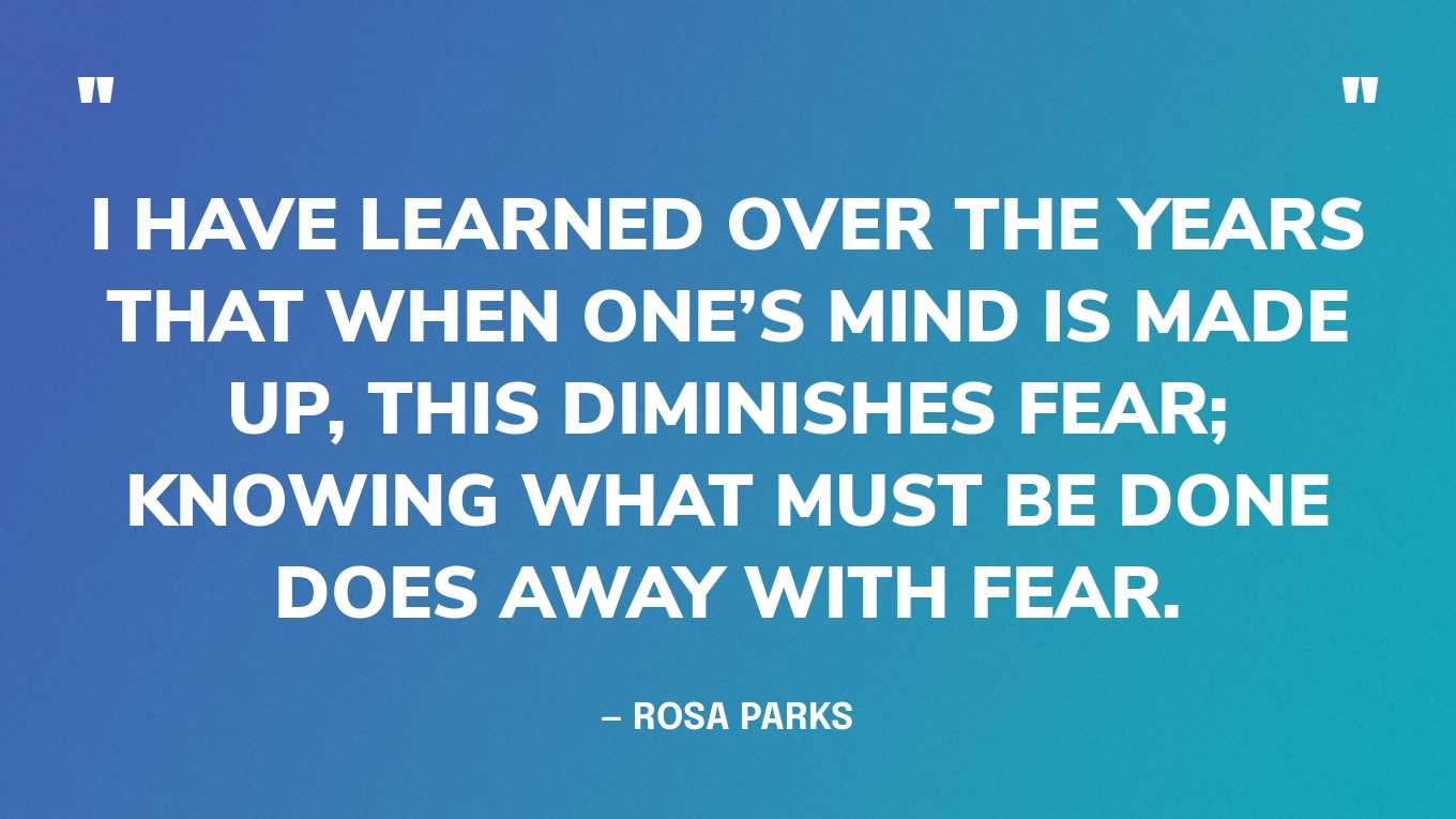 “I have learned over the years that when one’s mind is made up, this diminishes fear; knowing what must be done does away with fear.” — Rosa Parks
