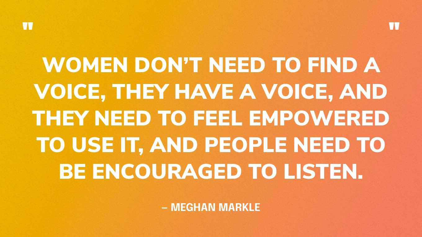 “Women don’t need to find a voice, they have a voice, and they need to feel empowered to use it, and people need to be encouraged to listen.” — Meghan Markle