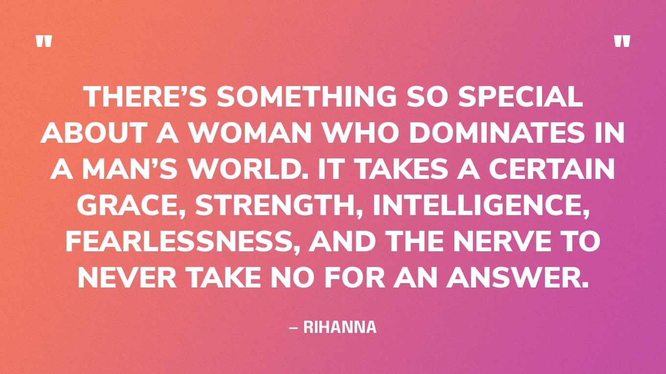 “There’s something so special about a woman who dominates in a man’s world. It takes a certain grace, strength, intelligence, fearlessness, and the nerve to never take no for an answer.” — Rihanna